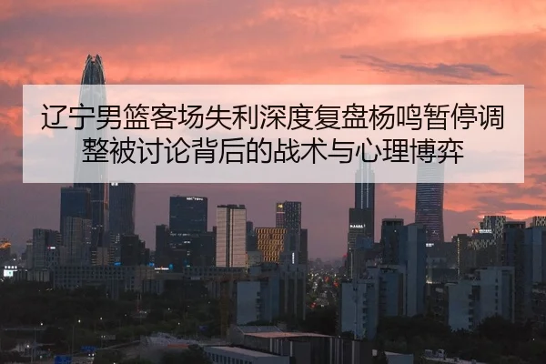 辽宁男篮客场失利深度复盘杨鸣暂停调整被讨论背后的战术与心理博弈